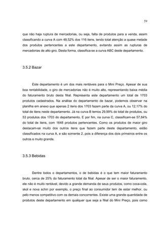 59



que não haja ruptura de mercadorias, ou seja, falta de produtos para a venda, assim
classificando a curva A com 48,52% dos 116 itens, tendo total atenção a quase metade
dos produtos pertencentes a este departamento, evitando assim as rupturas de
mercadorias de alto giro. Desta forma, classifica-se a curva ABC deste departamento.




3.5.2 Bazar



      Este departamento é um dos mais rentáveis para o Mini Preço. Apesar de sua
boa rentabilidade, o giro de mercadorias não é muito alto, representando baixa média
do faturamento bruto desta filial. Representa este departamento um total de 1703
produtos cadastrados. Na análise do departamento de bazar, podemos observar na
planilha em anexo que apenas 2 itens dos 1703 fazem parte da curva A, ou 12,17% do
total de itens neste departamento. Já na curva B temos 29,99% do total de produtos, ou
53 produtos dos 1703 do departamento. E por fim, na curva C, classificam-se 57,84%
do total de itens, com 1648 produtos pertencentes. Como os produtos de maior giro
destacam-se muito dos outros itens que fazem parte deste departamento, estão
classificados na curva A, e são somente 2, pois a diferença dos dois primeiros entre os
outros e muito grande.




3.5.3 Bebidas



      Dentre todos o departamentos, o de bebidas é o que tem maior faturamento
bruto, cerca de 25% do faturamento total da filial. Apesar de ser o maior faturamento,
ele não é muito rentável, devido a grande demanda de seus produtos, como coca-cola,
skol e nova schin por exemplo, o preço final ao consumidor tem de estar melhor, ou
pelo menos competitivo com os demais concorrentes. Existe uma grande quantidade de
produtos deste departamento em qualquer que seja a filial do Mini Preço, pois como
 