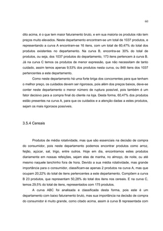 60



dito acima, é o que tem maior faturamento bruto, e em sua maioria os produtos não tem
preços muito elevados. Neste departamento encontram-se um total de 1037 produtos, e
representando a curva A encontram-se 16 itens, com um total de 60,47% do total dos
produtos existentes no departamento. Na curva B, encontra-se 30% do total de
produtos, ou seja, dos 1037 produtos do departamento, 173 itens pertencem à curva B.
Já na curva C temos os produtos de menor expressão, que não necessitam de tanto
cuidado, assim temos apenas 9,53% dos produtos nesta curva, ou 848 itens dos 1037
pertencentes a este departamento.
      Como neste departamento há uma forte briga dos concorrentes para que tenham
o melhor preço, os cuidados devem ser rigorosos, pois além dos preços baixos, deve-se
conter neste departamento o menor número de ruptura possível, pois também é um
fator decisivo para a compra final do cliente na loja. Desta forma, 60,47% dos produtos
estão presentes na curva A, para que os cuidados e a atenção dadas a estes produtos,
sejam os mais rigorosos possíveis.




3.5.4 Cereais



      Produtos de média rotatividade, mas que são essenciais na decisão de compra
do consumidor, pois neste departamento podemos encontrar produtos como arroz,
feijão, açúcar, sal, trigo, entre outros. Hoje em dia, encontramos estes produtos
diariamente em nossas refeições, sejam elas de manha, no almoço, de noite, ou até
mesmo naquele lanchinho fora de hora. Devido a sua média rotatividade, mas grande
importância para o consumidor, classificam-se apenas 2 produtos na curva A, mas que
ocupam 20,22% do total de itens pertencentes a este departamento. Compõem a curva
B 23 produtos, que representam 50,28% do total dos itens nos cereais. E na curva C,
temos 29,5% do total de itens, representados com 175 produtos.
      A curva ABC foi analisada e classificada desta forma, pois este é um
departamento com baixo faturamento bruto, mas sua importância na decisão de compra
do consumidor é muito grande, como citado acima, assim à curva B representada com
 