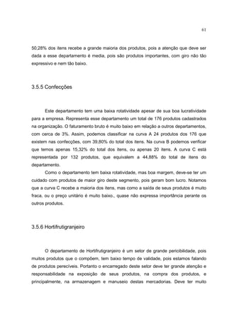 61



50,28% dos itens recebe a grande maioria dos produtos, pois a atenção que deve ser
dada a esse departamento é media, pois são produtos importantes, com giro não tão
expressivo e nem tão baixo.




3.5.5 Confecções



      Este departamento tem uma baixa rotatividade apesar de sua boa lucratividade
para a empresa. Representa esse departamento um total de 176 produtos cadastrados
na organização. O faturamento bruto é muito baixo em relação a outros departamentos,
com cerca de 3%. Assim, podemos classificar na curva A 24 produtos dos 176 que
existem nas confecções, com 39,80% do total dos itens. Na curva B podemos verificar
que temos apenas 15,32% do total dos itens, ou apenas 20 itens. A curva C está
representada por 132 produtos, que equivalem a 44,88% do total de itens do
departamento.
      Como o departamento tem baixa rotatividade, mas boa margem, deve-se ter um
cuidado com produtos de maior giro deste segmento, pois geram bom lucro. Notamos
que a curva C recebe a maioria dos itens, mas como a saída de seus produtos é muito
fraca, ou o preço unitário é muito baixo., quase não expressa importância perante os
outros produtos.




3.5.6 Hortifrutigranjeiro



      O departamento de Hortifrutigranjeiro é um setor de grande pericibilidade, pois
muitos produtos que o compõem, tem baixo tempo de validade, pois estamos falando
de produtos perecíveis. Portanto o encarregado deste setor deve ter grande atenção e
responsabilidade na exposição de seus produtos, na compra dos produtos, e
principalmente, na armazenagem e manuseio destas mercadorias. Deve ter muito
 