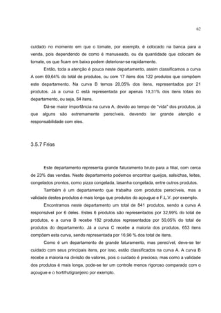 62



cuidado no momento em que o tomate, por exemplo, é colocado na banca para a
venda, pois dependendo de como é manuseado, ou da quantidade que colocam de
tomate, os que ficam em baixo podem deteriorar-se rapidamente.
      Então, toda a atenção é pouca neste departamento, assim classificamos a curva
A com 69,64% do total de produtos, ou com 17 itens dos 122 produtos que compõem
este departamento. Na curva B temos 20,05% dos itens, representados por 21
produtos. Já a curva C está representada por apenas 10,31% dos itens totais do
departamento, ou seja, 84 itens.
      Dá-se maior importância na curva A, devido ao tempo de “vida” dos produtos, já
que   alguns   são   extremamente     perecíveis,   devendo   ter   grande   atenção   e
responsabilidade com eles.




3.5.7 Frios



      Este departamento representa grande faturamento bruto para a filial, com cerca
de 23% das vendas. Neste departamento podemos encontrar queijos, salsichas, leites,
congelados prontos, como pizza congelada, lasanha congelada, entre outros produtos.
      Também é um departamento que trabalha com produtos perecíveis, mas a
validade destes produtos é mais longa que produtos do açougue e F.L.V. por exemplo.
      Encontramos neste departamento um total de 841 produtos, sendo a curva A
responsável por 6 deles. Estes 6 produtos são representados por 32,99% do total de
produtos, e a curva B recebe 182 produtos representados por 50,05% do total de
produtos do departamento. Já a curva C recebe a maioria dos produtos, 653 itens
compõem esta curva, sendo representada por 16,96 % dos total de itens.
      Como é um departamento de grande faturamento, mas perecível, deve-se ter
cuidado com seus principais itens, por isso, estão classificados na curva A. A curva B
recebe a maioria na divisão de valores, pois o cuidado é precioso, mas como a validade
dos produtos é mais longa, pode-se ter um controle menos rigoroso comparado com o
açougue e o hortifrutigranjeiro por exemplo.
 