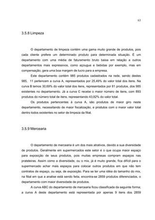 63



3.5.8 Limpeza



       O departamento de limpeza contém uma gama muito grande de produtos, pois
cada cliente prefere um determinado produto para determinada situação. É um
departamento com uma média de faturamento bruto baixa em relação a outros
departamentos mais expressivos, como açougue e bebidas por exemplo, mas em
compensação, gera uma boa margem de lucro para a empresa.
       Este departamento contém 985 produtos cadastrados na rede, sendo destes
985, 11 pertencem a curva A, representados por 25,49% do valor total dos itens. Na
curva B temos 30,69% do valor total dos itens, representados por 81 produtos, dos 985
existentes no departamento. Já a curva C recebe o maior número de itens, com 893
produtos do número total de itens, representando 43,82% do valor total.
       Os produtos pertencentes à curva A, são produtos de maior giro neste
departamento, necessitando de maior fiscalização, e produtos com o maior valor total
dentro todos existentes no setor de limpeza da filial.




3.5.9 Mercearia



       O departamento de mercearia é um dos mais atrativos, devido a sua diversidade
de produtos. Geralmente em supermercados este setor é o que ocupa maior espaço
para exposição de seus produtos, pois muitas empresas compram espaços nas
prateleiras. Assim como a diversidade, ou o mix, já é muito grande, fica difícil para o
supermercado achar mais espaços para colocar outros produtos em que não tem
contratos de espaço, ou seja, de exposição. Para se ter uma idéia do tamanho do mix,
na filial em que a analise está sendo feita, encontra-se 2859 produtos diferenciados, o
departamento com maior diversidade de produtos.
       A curva ABC do departamento de mercearia ficou classificada da seguinte forma;
a curva A deste departamento está representada por apenas 9 itens dos 2859
 