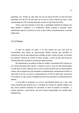 64



existentes, com 16,52% do valor total. Na curva B temos 99 itens do total dos itens
existentes, com 30,12% do valor total. Já na curva C, está a maioria dos itens, e está
representada por 2751 produtos diferentes, sendo um valor total de 53,36%.
      Como o giro dos produtos é muito alto, a quantidade existente de estoque nas
filiais também e altíssimo, e o recebimento destes produtos é semanal, foram
classificados apenas 9 produtos na curva A para melhor acompanhamento e controle
destes itens.




3.5.10 Padaria



      O setor de padaria em geral, é um dos setores em que mais atrai os
consumidores para dentro do supermercado. Muitas compras são decididas no
momento em que se está olhando para o balcão ou para a mesa de tortas, ou de pães
por exemplo. Produtos de “encher os olhos” de gula, o cheiro do pão, são formas do
marketing de atrair os clientes a comprarem esses produtos.
      No departamento de padaria da filial em análise, encontramos 222 produtos no
mix, sendo que desses 222, apenas 1 compõe a curva A, mas com alta representação
no valor total, 37,23%. Notamos que na curva o número de itens que a compõe também
é baixo, são 8 produtos dos 222 existentes no departamento, representando 20,99% no
valor total. E por fim, na curva C, representada por 41,78% do valor total, encontra-se
213 produtos, ou seja, quase a totalidade dos itens que pertencem ao departamento de
padaria.
      A curva ABC foi analisada, e a curva A representada apenas por 1 item, está
sendo composta pelo produto que e o campeão de vendas em qualquer padaria, um
dos únicos produtos colocados em promoção no setor de padaria na empresa , o
produto descrito é o pão francês, que tem enorme representação nas vendas deste
departamento.
 