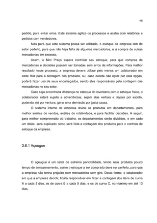 66



pedido, para evitar erros. Este sistema agiliza os processos e acaba com relatórios e
pedidos com vendedores.
        Mas para que este sistema possa ser utilizado, o estoque da empresa tem de
estar perfeito, para que não haja falta de algumas mercadorias, e a compra de outras
mercadorias em excesso.
        Assim, o Mini Preço espera controlar seu estoque, para que compras de
mercadorias e decisões possam ser tomadas sem erros de informações. Para melhor
resultado neste processo, a empresa devera utilizar pelo menos um colaborador em
cada filial para a contagem dos produtos, ou, caso decida não optar por esta opção,
poderá fazer uso de seus encarregados, sendo eles responsáveis pela contagem das
mercadorias no seu setor.
        Caso seja encontrada diferença no estoque do inventario com o estoque físico, o
colaborador estará sujeito a advertências, sejam elas verbais e depois por escrito,
podendo até por ventura, gerar uma demissão por justa causa.
        O sistema interno da empresa divide os produtos em departamentos, para
melhor análise de vendas, análise de rotatividade, e para facilitar decisões. A seguir,
para melhor compreensão do trabalho, os departamentos serão divididos, e em cada
um deles, será explicado como será feita a contagem dos produtos para o controle de
estoque da empresa.




3.6.1 Açougue



        O açougue é um setor de extrema pericibilidade, tendo seus produtos pouco
tempo de armazenamento, assim o estoque a ser comprado deve ser perfeito, para que
a empresa não tenha prejuízo com mercadorias sem giro. Desta forma, o colaborador
em que a empresa decidir, ficará responsável em fazer a contagem dos itens de curva
A a cada 3 dias, os de curva B a cada 5 dias, e os de curva C, no máximo em até 10
dias.
 
