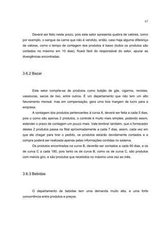67



      Deverá ser feito neste prazo, pois este setor apresenta quebra de valores, como
por exemplo, o sangue da carne que não é vendido, então, caso haja alguma diferença
de valores, como o tempo de contagem dos produtos é baixo (todos os produtos são
contados no máximo em 10 dias), ficará fácil do responsável do setor, apurar as
divergências encontradas.




3.6.2 Bazar



      Este setor compõe-se de produtos como botijão de gás, cigarros, revistas,
vassouras, sacos de lixo, entre outros. É um departamento que não tem um alto
faturamento mensal, mas em compensação, gera uma boa margem de lucro para a
empresa.
      A contagem dos produtos pertencentes à curva A, deverá ser feita a cada 5 dias,
pois o como são apenas 2 produtos, o controle é muito mais simples, podendo assim,
estender o prazo de contagem um pouco mais. Vale lembrar também, que o fornecedor
destes 2 produtos passa na filial aproximadamente a cada 7 dias, assim, cada vez em
que ele chegar para tirar o pedido, os produtos estarão devidamente contados e a
compra poderá ser realizada apenas pelas informações contidas no sistema.
      Os produtos encontrados na curva B, deverão ser contados a cada 60 dias, e os
de curva C a cada 180, pois tanto os de curva B, como os de curva C, são produtos
com menos giro, e são produtos que recebidos no máximo uma vez ao mês.




3.6.3 Bebidas



      O departamento de bebidas tem uma demanda muito alta, e uma forte
concorrência entre produtos e preços.
 