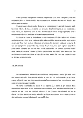68



      Estes produtos não geram uma boa margem de lucro para a empresa, mas em
compensação é o departamento que apresenta as maiores vendas em relação aos
outros departamentos.
      Para contagem dos produtos de curva A, o colaborador responsável deverá fazê-
la em no máximo 5 dias, pois como são produtos de altíssimo giro, e são recebidos a
cada 5 dias, no máximo a cada 7 dias, deverão estar com o estoque perfeito, pois a
compra dos mesmos, acontece no máximo semanalmente.
      Produtos de curva B, deverão ser contados em até 15 dias, pois como existem
produtos com um bom giro, e alguns deles são recebidos semanalmente, a contagem
deverá ser feita num período não muito entendido. Há também produtos na curva B,
que são comprados e recebidos no período de um mês, mas com o prazo estipulado
para serem contados em até 15 dias, ficará possível ter um perfeito controle destes
itens. Já os produtos de curva C poderão ser contados em até 90 dias, pois como são
produtos com demanda menor, a importância dada a eles, faz com que o prazo possa
se alongar um pouco mais.




3.6.4 Cereais



      No departamento de cereais encontram-se 200 produtos, sendo que este setor
não tem um alto giro de suas mercadorias, e nem um mix muito grande de produtos,
mas o suficiente para que o consumidor possa fazer suas escolhas, e continuar a fazer
suas compras no supermercado.
      Os itens encontrados na curva A são apenas 2, e como o giro destas duas
mercadorias são altos, e são recebidas semanalmente, elas deverão ser contadas no
máximo em até 7 dias. Os produtos de curva B e C poderão ser contados em ate 30
dias e 180 dias respectivamente, pois são produtos com menos giro, e suas compras
são realizadas num período de pelo menos 30 dias.
 