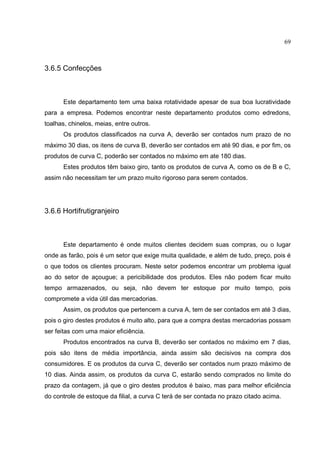 69



3.6.5 Confecções



      Este departamento tem uma baixa rotatividade apesar de sua boa lucratividade
para a empresa. Podemos encontrar neste departamento produtos como edredons,
toalhas, chinelos, meias, entre outros.
      Os produtos classificados na curva A, deverão ser contados num prazo de no
máximo 30 dias, os itens de curva B, deverão ser contados em até 90 dias, e por fim, os
produtos de curva C, poderão ser contados no máximo em ate 180 dias.
      Estes produtos têm baixo giro, tanto os produtos de curva A, como os de B e C,
assim não necessitam ter um prazo muito rigoroso para serem contados.




3.6.6 Hortifrutigranjeiro



      Este departamento é onde muitos clientes decidem suas compras, ou o lugar
onde as farão, pois é um setor que exige muita qualidade, e além de tudo, preço, pois é
o que todos os clientes procuram. Neste setor podemos encontrar um problema igual
ao do setor de açougue; a pericibilidade dos produtos. Eles não podem ficar muito
tempo armazenados, ou seja, não devem ter estoque por muito tempo, pois
compromete a vida útil das mercadorias.
      Assim, os produtos que pertencem a curva A, tem de ser contados em até 3 dias,
pois o giro destes produtos é muito alto, para que a compra destas mercadorias possam
ser feitas com uma maior eficiência.
      Produtos encontrados na curva B, deverão ser contados no máximo em 7 dias,
pois são itens de média importância, ainda assim são decisivos na compra dos
consumidores. E os produtos da curva C, deverão ser contados num prazo máximo de
10 dias. Ainda assim, os produtos da curva C, estarão sendo comprados no limite do
prazo da contagem, já que o giro destes produtos é baixo, mas para melhor eficiência
do controle de estoque da filial, a curva C terá de ser contada no prazo citado acima.
 