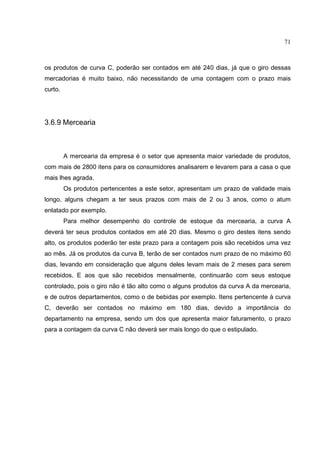 71



os produtos de curva C, poderão ser contados em até 240 dias, já que o giro dessas
mercadorias é muito baixo, não necessitando de uma contagem com o prazo mais
curto.




3.6.9 Mercearia



         A mercearia da empresa é o setor que apresenta maior variedade de produtos,
com mais de 2800 itens para os consumidores analisarem e levarem para a casa o que
mais lhes agrada.
         Os produtos pertencentes a este setor, apresentam um prazo de validade mais
longo, alguns chegam a ter seus prazos com mais de 2 ou 3 anos, como o atum
enlatado por exemplo.
         Para melhor desempenho do controle de estoque da mercearia, a curva A
deverá ter seus produtos contados em até 20 dias. Mesmo o giro destes itens sendo
alto, os produtos poderão ter este prazo para a contagem pois são recebidos uma vez
ao mês. Já os produtos da curva B, terão de ser contados num prazo de no máximo 60
dias, levando em consideração que alguns deles levam mais de 2 meses para serem
recebidos. E aos que são recebidos mensalmente, continuarão com seus estoque
controlado, pois o giro não é tão alto como o alguns produtos da curva A da mercearia,
e de outros departamentos, como o de bebidas por exemplo. Itens pertencente à curva
C, deverão ser contados no máximo em 180 dias, devido a importância do
departamento na empresa, sendo um dos que apresenta maior faturamento, o prazo
para a contagem da curva C não deverá ser mais longo do que o estipulado.
 