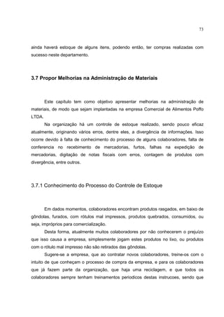 73



ainda haverá estoque de alguns itens, podendo então, ter compras realizadas com
sucesso neste departamento.




3.7 Propor Melhorias na Administração de Materiais



        Este capítulo tem como objetivo apresentar melhorias na administração de
materiais, de modo que sejam implantadas na empresa Comercial de Alimentos Poffo
LTDA.
        Na organização há um controle de estoque realizado, sendo pouco eficaz
atualmente, originando vários erros, dentre eles, a divergência de informações. Isso
ocorre devido à falta de conhecimento do processo de alguns colaboradores, falta de
conferencia no recebimento de mercadorias, furtos, falhas na expedição de
mercadorias, digitação de notas fiscais com erros, contagem de produtos com
divergência, entre outros.




3.7.1 Conhecimento do Processo do Controle de Estoque



        Em dados momentos, colaboradores encontram produtos rasgados, em baixo de
gôndolas, furados, com rótulos mal impressos, produtos quebrados, consumidos, ou
seja, impróprios para comercialização.
        Desta forma, atualmente muitos colaboradores por não conhecerem o prejuízo
que isso causa a empresa, simplesmente jogam estes produtos no lixo, ou produtos
com o rótulo mal impresso não são retirados das gôndolas.
        Sugere-se a empresa, que ao contratar novos colaboradores, treine-os com o
intuito de que conheçam o processo de compra da empresa, e para os colaboradores
que já fazem parte da organização, que haja uma reciclagem, e que todos os
colaboradores sempre tenham treinamentos periodicos destas instrucoes, sendo que
 