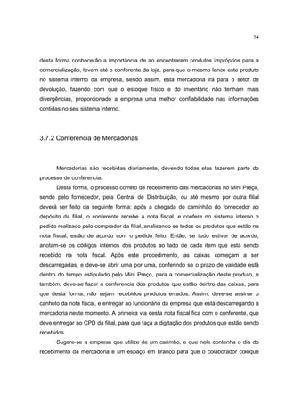 74



desta forma conhecerão a importância de ao encontrarem produtos impróprios para a
comercialização, levem até o conferente da loja, para que o mesmo lance este produto
no sistema interno da empresa, sendo assim, esta mercadoria irá para o setor de
devolução, fazendo com que o estoque físico e do inventário não tenham mais
divergências, proporcionado a empresa uma melhor confiabilidade nas informações
contidas no seu sistema interno.




3.7.2 Conferencia de Mercadorias



      Mercadorias são recebidas diariamente, devendo todas elas fazerem parte do
processo de conferencia.
      Desta forma, o processo correto de recebimento das mercadorias no Mini Preço,
sendo pelo fornecedor, pela Central de Distribuição, ou até mesmo por outra filial
deverá ser feito da seguinte forma: após a chegada do caminhão do fornecedor ao
depósito da filial, o conferente recebe a nota fiscal, e confere no sistema interno o
pedido realizado pelo comprador da filial, analisando se todos os produtos que estão na
nota fiscal, estão de acordo com o pedido feito. Então, se tudo estiver de acordo,
anotam-se os códigos internos dos produtos ao lado de cada item que está sendo
recebido na nota fiscal. Após este procedimento, as caixas começam a ser
descarregadas, e deve-se abrir uma por uma, conferindo se o prazo de validade está
dentro do tempo estipulado pelo Mini Preço, para a comercialização deste produto, e
também, deve-se fazer a conferencia dos produtos que estão dentro das caixas, para
que desta forma, não sejam recebidos produtos errados. Assim, deve-se assinar o
canhoto da nota fiscal, e entregar ao funcionário da empresa que está descarregando a
mercadoria neste momento. A primeira via desta nota fiscal fica com o conferente, que
deve entregar ao CPD da filial, para que faça a digitação dos produtos que estão sendo
recebidos.
      Sugere-se a empresa que utilize de um carimbo, e que nele contenha o dia do
recebimento da mercadoria e um espaço em branco para que o colaborador coloque
 