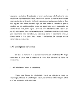 75



seu nome e assinatura. O colaborador só poderá assinar esta nota fiscal, se for ele o
responsável pelo recebimento destas mercadorias contidas na nota fiscal em que ele
estará assinando, sendo assim, ele ficará responsável por qualquer eventual erro. Caso
haja alguma falha neste processo, seja por curto prazo de validade do produto
recebido, ou por produto recebido errado, ou algum outro erro, o colaborador que
assinou a nota fiscal, estará sujeito a punições, como advertência verbal e depois por
escrito. Sendo assim, ele somente deverá assinar a nota fiscal, se for ele o responsável
pelo recebimento desta mercadoria, ou caso esteja ciente do recebimento correto, e
queira assinar a nota fiscal, sendo então, o responsável por qualquer erro de
conferencia de mercadorias.




3.7.3 Expedição de Mercadorias



       São duas as maneiras de se expedir mercadorias em uma filial do Mini Preço.
Uma delas é como nota de devolução e outra como transferência interna de
mercadorias.




3.7.3.1 Transferência Interna de Mercadorias




       Existem três formas de transferência interna de mercadoria dentro da
organização, são elas: de uma filial para a outra, da central de distribuição para a filial,
e da filial para a central de distribuição.
 