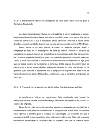 76



3.7.3.1.1 Transferência Interna de Mercadorias de Filial para Filial e da Filial para a
Central de Distribuição




      As duas transferências internas de mercadorias a serem explicadas a seguir,
deverão ser feitas da mesma forma, seja ela de uma filial para a outra, ou da filial para a
central de distribuição, já que a mercadoria estará saindo de uma filial, e estará sendo
dirigida a uma outra unidade da empresa, ou seja, permanecendo dentro do Mini Preço.
      Desta forma, o processo correto acontece da seguinte maneira; Após o
comprador da filial, ou o encarregado da área de vendas verificar o excesso de
mercadoria, ou quando houver um empréstimo de mercadoria a outra filial por exemplo,
ele comunica o gerente da unidade, para que o gerente possa autorizar este processo.
Tendo a autorização devida, a mercadoria é encaminhada ao conferente da loja, para
que ele possa separar as mercadorias e contá-las. Então, depois de conferir todas as
mercadorias a serem encaminhadas, independentemente do clima, do horário, ou de
qualquer outra variável, o conferente terá a obrigação de expedir uma nota fiscal de
transferência interna para a filial destino, ou também, para a central de distribuição, se
for o caso.




3.7.3.1.2 Transferência de Mercadorias da Central de Distribuição para as Filiais




      A transferência interna de mercadorias, feita atualmente pela central de
distribuição para as demais filiais do Mini Preço, favorecem a divergência encontrada no
estoque da empresa.
      Desta forma, não será mais permitido apenas a separação de mercadorias e
posteriormente colocadas no caminhão para o transporte ate a filial. Para um controle
mais rigoroso e benéfico para o estoque da organização, no momento em que o
comprador da CD enviar os pedidos feitos pelos compradores das filiais, até o gerente
do depósito, ele entregará a um colaborador da empresa, para que os produtos sejam
 