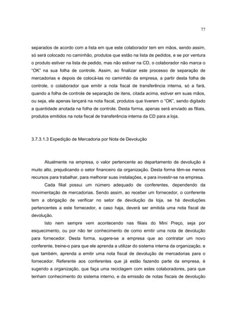 77



separados de acordo com a lista em que este colaborador tem em mãos, sendo assim,
só será colocado no caminhão, produtos que estão na lista de pedidos, e se por ventura
o produto estiver na lista de pedido, mas não estiver na CD, o colaborador não marca o
“OK” na sua folha de controle. Assim, ao finalizar este processo de separação de
mercadorias e depois de colocá-las no caminhão da empresa, a partir desta folha de
controle, o colaborador que emitir a nota fiscal de transferência interna, só a fará,
quando a folha de controle de separação de itens, citada acima, estiver em suas mãos,
ou seja, ele apenas lançará na nota fiscal, produtos que tiverem o “OK”, sendo digitado
a quantidade anotada na folha de controle. Desta forma, apenas será enviado as filiais,
produtos emitidos na nota fiscal de transferência interna da CD para a loja.




3.7.3.1.3 Expedição de Mercadoria por Nota de Devolução




      Atualmente na empresa, o valor pertencente ao departamento de devolução é
muito alto, prejudicando o setor financeiro da organização. Desta forma têm-se menos
recursos para trabalhar, para melhorar suas instalações, e para investir-se na empresa.
      Cada filial possui um número adequado de conferentes, dependendo da
movimentação de mercadorias. Sendo assim, ao receber um fornecedor, o conferente
tem a obrigação de verificar no setor de devolução da loja, se há devoluções
pertencentes a este fornecedor, e caso haja, deverá ser emitida uma nota fiscal de
devolução.
      Isto nem sempre vem acontecendo nas filiais do Mini Preço, seja por
esquecimento, ou por não ter conhecimento de como emitir uma nota de devolução
para fornecedor. Desta forma, sugere-se a empresa que ao contratar um novo
conferente, treine-o para que ele aprenda a utilizar do sistema interna da organização, e
que também, aprenda a emitir uma nota fiscal de devolução de mercadorias para o
fornecedor. Referente aos conferentes que já estão fazendo parte da empresa, é
sugerido a organização, que faça uma reciclagem com estes colaboradores, para que
tenham conhecimento do sistema interno, e da emissão de notas fiscais de devolução
 