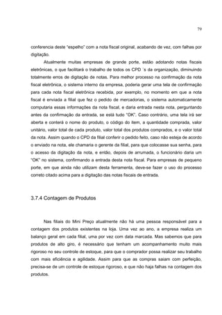 79



conferencia deste “espelho” com a nota fiscal original, acabando de vez, com falhas por
digitação.
      Atualmente muitas empresas de grande porte, estão adotando notas fiscais
eletrônicas, o que facilitará o trabalho de todos os CPD `s da organização, diminuindo
totalmente erros de digitação de notas. Para melhor processo na confirmação da nota
fiscal eletrônica, o sistema interno da empresa, poderia gerar uma tela de confirmação
para cada nota fiscal eletrônica recebida, por exemplo, no momento em que a nota
fiscal é enviada a filial que fez o pedido de mercadorias, o sistema automaticamente
computaria essas informações da nota fiscal, e daria entrada nesta nota, perguntando
antes da confirmação da entrada, se está tudo “OK”. Caso contrário, uma tela irá ser
aberta e conterá o nome do produto, o código do item, a quantidade comprada, valor
unitário, valor total de cada produto, valor total dos produtos comprados, e o valor total
da nota. Assim quando o CPD da filial conferir o pedido feito, caso não esteja de acordo
o enviado na nota, ele chamaria o gerente da filial, para que colocasse sua senha, para
o acesso da digitação da nota, e então, depois de arrumada, o funcionário daria um
“OK” no sistema, confirmando a entrada desta nota fiscal. Para empresas de pequeno
porte, em que ainda não utilizam desta ferramenta, deve-se fazer o uso do processo
correto citado acima para a digitação das notas fiscais de entrada.




3.7.4 Contagem de Produtos



      Nas filiais do Mini Preço atualmente não há uma pessoa responsável para a
contagem dos produtos existentes na loja. Uma vez ao ano, a empresa realiza um
balanço geral em cada filial, uma por vez com data marcada. Mas sabemos que para
produtos de alto giro, é necessário que tenham um acompanhamento muito mais
rigoroso no seu controle de estoque, para que o comprador possa realizar seu trabalho
com mais eficiência e agilidade. Assim para que as compras saiam com perfeição,
precisa-se de um controle de estoque rigoroso, e que não haja falhas na contagem dos
produtos.
 