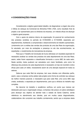 84



4 CONSIDERAÇÕES FINAIS



      Considerando o objetivo geral deste trabalho, de diagnosticar a origem dos erros
e falhas do estoque da Comercial de Alimentos Poffo LTDA, como resultado final do
projeto a ser apresentado para os diretores da empresa, um método eficaz de alcançar
o objetivo geral proposto.
      Com o apoio do sistema interno da organização, foi possível ter conhecimento
dos produtos vendidos no período de 01/05/2008 a 31/10/2008, separados por
departamentos, facilitando a compreensão e desenvolvimento do trabalho apresentado.
Juntamente com a análise das vendas dos produtos de uma das filiais da organização,
foi estudado, por meio de anotações e presença no ato dos acontecimentos, as
expedições e recebimentos de mercadorias da empresa.
      Para que o Trabalho de Conclusão de Curso obtivesse um resultado esperado foi
necessário analisar as vendas dos produtos de cada departamento de uma das filiais,
assim, estes foram separados e classificados formando a curva ABC de cada setor.
Neste sentido, todos puderam ser estudados com maior facilidade, pois como há
diferença dos produtos de cada departamento é necessário um tipo de inventário cíclico
eficaz para cada um deles, necessitando assim de uma atenção especial em todos os
setores.
      Sabe-se que cada filial da empresa, tem seus clientes com diferentes perfis,
assim, caso a empresa venha adotar este projeto como forma de controlar seu estoque
da melhor maneira possível, e necessário que para cada filial, uma curva ABC seja
criada, analisada, e separada por departamentos, para que a eficácia do trabalho seja
completa.
      No decorrer do trabalho o acadêmico verificou um ponto que merece ser
destacado para que a organização cresça, a empresa não possui um plano estratégico
para alcançar seu objetivo de atender todo o estado de Santa Catarina, sendo
referência no atendimento aos clientes, pois em muitos casos diagnosticados,
colaboradores não cumpriam seu trabalho corretamente, sendo que a empresa desta
 