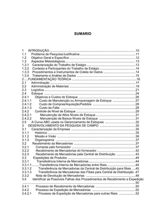 8



                                                        SUMARIO



1 INTRODUÇÃO ...................................................................................................10
1.1       Problema de Pesquisa/Justificativa ................................................................11
1.2       Objetivo Geral e Específico ............................................................................12
1.3       Aspectos Metodológicos.................................................................................13
1.3.1 Caracterização do Trabalho de Estágio ........................................................13
1.3.2 Contexto e Participantes do Trabalho de Estágio .........................................14
1.3.3 Procedimentos e Instrumentos de Coleta de Dados .....................................14
1.3.4 Tratamento e Análise de Dados ...................................................................15
2 .... FUNDAMENTAÇÃO TEÓRICA ...........................................................................16
2.1       Adminitração ..................................................................................................17
2.2       Administração de Materiais ............................................................................19
2.3       Logística .........................................................................................................21
2.4       Estoque .........................................................................................................24
2.4.1         Objetivos e Custos do Estoque. .................................................................26
2.4.1.1            Custo de Manutenção ou Armazenagem de Estoque ..........................27
2.4.1.2            Custo de Compras/Aquisição/Pedidos .................................................28
2.4.1.3            Custo da Falta ......................................................................................28
2.4.2         Controle de Nível de Estoque ....................................................................29
2.4.2.1             Manutenção de Altos Níveis de Estoque..............................................31
2.4.2.2             Manutenção de Baixos Níveis de Estoque ..........................................31
2.5       A Curva ABC usada no Gerenciamento de Estoques ...................................32
3 DESENVOLVIMENTO DA PESQUISA DE CAMPO .........................................35
3.1       Caracterização da Empresa ..........................................................................35
3.1.1         Histórico .....................................................................................................35
3.1.2         Missão e Visão ..........................................................................................36
3.1.3         Organograma ............................................................................................37
3.2        Recebimento da Mercadorias .......................................................................37
3.2.1          Compras pelo fornecedor .........................................................................37
3.2.2          Recebimento de Mercadorias do fornecedor.............................................42
3.2.3          Recebimento de Mercadorias pela Central de Distribuição ......................43
3.3         Expedições de Produtos ..............................................................................44
3.3.1           Transferência Interna de Mercadorias......................................................44
3.3.1.1.........Transferência Interna de Mercadorias entre filiais ................................44
3.3.1.2           Transferência de Mercadorias da Central de Distribuição para filiais ....45
3.3.1.3           Transferência de Mercadorias das Filiais para Central de Distribuição .47
3.3.2          Nota de Devolução de Mercadorias .........................................................48
3.4        Identificar as Possíveis Falhas dos Procedimentos de Recebimento e Expedição
..................................................................................................................................50
3.4.1          Processo de Recebimento de Mercadorias ..............................................50
3.4.2          Processo de Expedição de Mercadorias ..................................................52
3.4.2.1           Processo de Expedição de Mercadorias para outras filiais ...................52
 