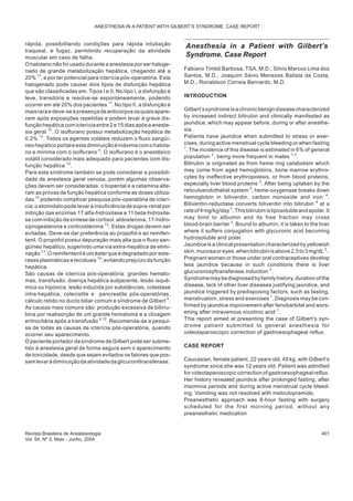 rápida, possibilitando condições para rápida intubação
traqueal, e fugaz, permitindo recuperação da atividade
muscular em caso de falha.
O halotano não foi usado durante a anestesia por ser haloge-
nado de grande metabolização hepática, chegando até a
20% 11
, e por ter potencial para icterícia pós-operatória. Este
halogenado pode causar dois tipos de disfunção hepática
que são classificadas em: Tipos I e II. No tipo I, a disfunção é
leve, transitória e resolve-se espontaneamente, podendo
ocorrer em até 20% dos pacientes 11
. No tipo II, a disfunção é
maisraraedeve-seàpresençadeanticorpososquaisapare-
cem após exposições repetidas e podem levar à grave dis-
funçãohepáticacom icteríciaentre2e15dias após aaneste-
sia geral 10
. O isoflurano possui metabolização hepática de
0,2% 12
. Todos os agentes voláteis reduzem o fluxo sangüí-
neohepáticoportaleestadiminuiçãoémáximacom ohalota-
no e mínima com o isoflurano 4
. O isoflurano é o anestésico
volátil considerado mais adequado para pacientes com dis-
função hepática 12
.
Para esta síndrome também se pode considerar a possibili-
dade de anestesia geral venosa, porém algumas observa-
ções devem ser consideradas: o tiopental e a cetamina alte-
ram as provas de função hepática conforme as doses utiliza-
das 12
podendo complicar pesquisa pós-operatória de icterí-
cia; o etomidato pode levar à insuficiência de supra-renal por
inibição das enzimas 17 alfa-hidroxilase e 11 beta-hidroxila-
se com inibição da síntese de cortisol, aldosterona, 17-hidro-
xiprogesterona e corticosterona 13
. Estas drogas devem ser
evitadas. Deve-se dar preferência ao propofol e ao remifen-
tanil. O propofol possui depuração mais alta que o fluxo san-
güíneo hepático, sugerindo uma via extra-hepática de elimi-
nação 13
. O remifentanil é um éster que é degradado por este-
rases plasmáticas e teciduais 14
, evitando prejuízo da função
hepática.
São causas de icterícia pós-operatória: grandes hemato-
mas, transfusão, doença hepática subjacente, lesão isquê-
mica ou hipóxica, lesão induzida por substâncias, colestase
intra-hepática, colecistite e pancreatite pós-operatórias,
cálculo retido no ducto biliar comum e síndrome de Gilbert 4
.
As causas mais comuns são: produção excessiva de bilirru-
bina por reabsorção de um grande hematoma e a clivagem
eritrocitária após a transfusão 4,12
. Recomenda-se a pesqui-
sa de todas as causas de icterícia pós-operatória, quando
ocorrer seu aparecimento.
O paciente portador da síndrome de Gilbert pode ser subme-
tido à anestesia geral de forma segura sem o aparecimento
de toxicidade, desde que sejam evitados os fatores que pos-
samlevaràdiminuiçãodaatividadedaglicuroniltransferase.
Anesthesia in a Patient with Gilbert’s
Syndrome. Case Report
Fabiano Timbó Barbosa, TSA, M.D.; Silvio Marcos Lima dos
Santos, M.D.; Joaquim Sávio Menezes Batista da Costa,
M.D.; Ronaldson Correia Bernardo, M.D.
INTRODUCTION
Gilbert’ssyndromeisachronicbenigndiseasecharacterized
by increased indirect bilirubin and clinically manifested as
jaundice, which may appear before, during or after anesthe-
sia.
Patients have jaundice when submitted to stress or exer-
cises, during active menstrual cycle bleeding or when fasting
1
. The incidence of this disease is estimated in 6% of general
population 2
, being more frequent in males 1-3
.
Bilirubin is originated as from heme ring catabolism which
may come from aged hemoglobins, bone marrow erythro-
cytes by ineffective erythropoiesis, or from blood proteins,
especially liver blood proteins 3
. After being uptaken by the
reticuloendothelial system 3
, heme-oxygenase breaks down
hemoglobin in biliverdin, carbon monoxide and iron 4
.
Biliverdin-reductase converts biliverdin into bilirubin 4
at a
rateof 4mg/kg/day3
. Thisbilirubinisliposolubleandapolar. It
may bind to albumin and its free fraction may cross
blood-brain barrier 3
. Bound to albumin, it is taken to the liver
where it suffers conjugation with glycuronic acid becoming
hydrosoluble and polar.
Jaundice is a clinical presentation characterized byyellowish
skin,mucosaoreyes,whenbilirubinisabove2.5to3mg/dL3
.
Pregnant women or those under oral contraceptives develop
less jaundice because in such conditions there is liver
glucuronosyltransferase induction 2
.
Syndromemaybediagnosedbyfamilyhistory,durationofthe
disease, lack of other liver diseases justifying jaundice, and
jaundice triggered by predisposing factors, such as fasting,
menstruation, stress and exercises 1
. Diagnosis may be con-
firmed by jaundice improvement after fenobarbital and wors-
ening after intravenous nicotinic acid 1
.
This report aimed at presenting the case of Gilbert’s syn-
drome patient submitted to general anesthesia for
videolaparoscopic correction of gastroesophageal reflux.
CASE REPORT
Caucasian, female patient, 22 years old, 49 kg, with Gilbert’s
syndrome since she was 12 years old. Patient was admitted
for videolaparoscopic correction of gastroesophageal reflux.
Her history revealed jaundice after prolonged fasting, after
insomnia periods and during active menstrual cycle bleed-
ing. Vomiting was not resolved with metoclopramide.
Preanesthetic approach was 8-hour fasting with surgery
scheduled for the first morning period, without any
preanesthetic medication
Revista Brasileira de Anestesiologia 401
Vol. 54, Nº 3, Maio - Junho, 2004
ANESTHESIA IN A PATIENT WITH GILBERT’S SYNDROME. CASE REPORT
 