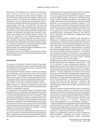 Monitoring in the operating room consisted of cardioscopy,
pulse oximetry, noninvasive blood pressure and
capnography instituted only after tracheal intubation. Ve-
nous access was achieved with 20G catheter, infusion of 5%
glucose solution and intravenous omeprazol (40 mg) and
ondansetron (4 mg). Balanced general anesthesia was in-
duced 30 minutes after with fast track and Sellick’s maneuver
using propofol (150 mg), succinylcholine (50 mg) and
alfentanil (2500 µg). Tracheal intubation was easy with a 6.5
mm diameter tube with cuff, with no evidences of respiratory
tract intercurrences. Mechanically controlled ventilation was
installed and maintained throughout the procedure. Anes-
thesia was maintained with lactated Ringer’s solution (10
mL.kg-1
.h-1
), isoflurane, 1 L.min-1
oxygen and atracurium (25
mg), with repetition of half dose every 30 minutes until sur-
gery completion. Ketoprofen (100 mg) and dexamethasone
(10 mg) were administered 30 minutes after surgery comple-
tion. Intravenous nalbuphine (10 mg) was administered after
tracheal extubation for postoperative analgesia.
Surgery lasted 120 minutes and stage II anesthesia recovery
was achieved in the operating room.
Emergence was calm and without intercurrences. Patient
was referred to her room and was discharged three days later
without complications.
DISCUSSION
The group of biochemical reactions making drugs polar,
hydrosoluble and easily excreted is called biotransformation
or metabolism and is enabled by enzymes, being the liver the
core organ for such process.
During metabolism the liver is able to include some endoge-
nous substances, such as glycuronic acid, to the functional
groupofdrugs5,6
,formingglycuronides.Theenzymerespon-
sible for such reaction is known as glucuronosyltransferase.
These glycuronides are easily excreted by kidneys thus pre-
ventingdrugoverdosethatcouldleadtotoxicityanddeath.
Since there is low glucuronosyltransferase activity in
Gilbert’s syndrome 7
, though it is necessary for some drugs
excretion, there is the risk for anesthetic toxicity with the pos-
sibility of a catastrophic outcome.
It is important for the anesthesiologist to understand condi-
tions leading to decreased glucuronosyltransferase activity
in Gilbert’s syndrome patients to be submitted to anesthesia,
to prevent intraoperative toxicity. They are fasting, active
menstrual cycle bleeding, infections and other stress-induc-
ing conditions. For Gilbert’s syndrome patients it is desirable
a previous evaluation by the anesthesiologist; that surgery
be performed in the first morning period to minimize fasting
and waiting stress; glucose infusion before surgery2
; to avoid
surgery during active menstrual cycle bleeding; to assure
satisfactory postoperative analgesia.
It is routine in our service to admit patients the day of the sur-
gery, since contact with relatives may decrease preoperative
stress, hospital stay and the need for preanesthetic medica-
tion. No home medication was prescribed since, in addition to
impairing patient’s transportation to the hospital, it could lead
to adverse events outside the hospital environment.
In our case, glucose was infused before surgery to prevent
jaundice triggering-factor, and was not maintained during
surgery since it is already well defined in the literature that
surgery represents a moment of major stress with increased
glycemia as neuroendocrine-metabolic response. If re-
sponse to stress is abolished, intraoperative lactate could be
converted into glucose by glyconeogenesis through Cori’s
cycle 8
. Intraoperative glucose is justified when there is risk
for hypoglycemia, such as in diabetes mellitus, prolonged
parenteral nutrition, neonatology, fasting for more than 24
hours, malnutrition, liver dysfunction, surgeries after major
physical traumas 8
.
Gastric content aspiration syndrome was described by
Mendelson in 1946 as the presence of gastric content in the
pulmonary tree 9
. When the volume is above 25 mL and pH is
lowerthan2.5theremaybelife-threateningpulmonaryinjury.
This complication may be present in pregnant women, alco-
holic, comatose, convulsive or obese patients, in patients
with gastroesophageal reflux or hiatal hernia 9
. To minimize
this risk we decided for fast-track induction 10
and protons
pump blocker associated to ondansetron. Succinylcholine
was used for fast-track induction due to its fast onset allowing
for early tracheal intubation, and short duration, allowing
muscle activity recovery in case of failure.
Halothane was not used during anesthesia because it is an
halogenate with high liver metabolism, reaching 20% 11
and
for its potential to cause postoperative jaundice. This
halogenate may promote two types of liver dysfunction clas-
sified as Types I and II. In type I, dysfunction is mild, transient,
is spontaneouslyresolved and maybe present in up to 20% of
patients 11
. In type II, dysfunction is uncommon and is due to
the presence of antibodies that appear after repeated expo-
sures and may lead to severe liver dysfunction with jaundice
within two to 15 days after general anesthesia 10
. Isoflurane
has 0.2% liver metabolism 12
. All volatile agents decrease to-
tal liver blood flow and this decrease is maximum with
halothane and minimum with isoflurane 4
. Isoflurane is the
most adequatevolatileanestheticagent for patientswithliver
dysfunction 12
.
General intravenous anesthesia may also be considered for
Gilbert’s syndrome patients, but there are some caveats:
thiopental and ketamine change liver function tests depend-
ing on the dose 12
and may impair postoperative investigation
of jaundice; etomidate may lead to adrenal failure by 17 al-
pha-hydroxilase and 11 beta-hydroxilase enzymes inhibi-
tion, with inhibition of cortisol, aldosterone,
17-hydroxiprogesterone and corticosterone synthesis 13
.
Thesedrugsshouldbeavoidedandpropofolandremifentanil
should be preferred. Propofol has a higher clearance than
liver blood flow suggesting an extra-liver excretion pathway
13
. Remifentanil is an ester degradeted by plasma and tissue
esterases 14
, preventing liver function impairment.
Causes of postoperative jaundice are major hematomas,
blood transfusion, underlying liver disease, ischemic or
hypoxic injury, substance-induced injuries, intra-hepatic
402 Revista Brasileira de Anestesiologia
Vol. 54, Nº 3, Maio - Junho, 2004
BARBOSA, SANTOS, COSTA ET AL
 