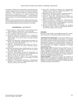cholestasis, postoperative cholecystitis, postoperative pan-
creatitis, retained common billiary duct stone and Gilbert’s
syndrome 4
. Most common causes are excessive bilirubin
production by reabsorption of major hematoma and
post-transfusion erythrocyte cleavage 4,12
. In case of postop-
erativejaundice,itisrecommendedthatallcausesbeinvesti-
gated.
Gilbert’s syndrome patients may be safely submitted to gen-
eral anesthesia without toxicity, provided factors leading to
glucuronosyltransferase activity decrease are avoided.
REFERÊNCIAS - REFERENCES
01. Radu P, Atsmon J - Gilbert’s syndrome - clinical and pharmaco-
logical implications. Isr Med Assoc J, 2001;3:593-598.
02. Taylor S - Gilbert’s syndrome as a cause of postoperative jaun-
dice. Anaesthesia, 1984;39:1222-1224.
03. Andeolii TE, Bennett JC, Carpenter CCJ et al - Icterícia, em:
Andeolii TE, Bennett JC, Carpenter CCJ et al - Cecil Medicina
Interna Básica, 4ª Ed, Rio de Janeiro, Guanabara Koogan,
1998;314-317.
04. Morgan Jr GE, Mikhail MS - Fisiologia Hepática e Anestesia, em:
Morgan Jr GE, Mikhail MS - Anestesiologia Clínica, 2ª Ed, Rio
de Janeiro, Revinter, 2003;587-599.
05. Mello AC - Biotransformação das Drogas, em: Silva P -
Farmacologia, 6ª Ed, Rio de Janeiro, Guanabara Koogan,
2001;61-67.
06.Correia MA- Biotransformação dos Medicamentos, em: Katzung
BG - Farmacologia Básica e Clínica, 5ª Ed, Rio de Janeiro,
Guanabara Koogan, 1994;37-45.
07. Simon JB - Manifestações Clinicas das Hepatopatias, em:
Bondy PK, Dilts Jr PV, Douglas RG et al - Manual Merck de
Medicina, 16ª Ed, São Paulo, Roca, 1992;861-876.
08. Macuco MV, Macuco OC, Bedin A et al - Uso de soluções
glicosadas em cirurgias. Hábito ou necessidade? Rev Bras
Anestesiol, 1996;46:415-422.
09. Udelsmann A - Complicações Anestésicas, em: Yamashita AM,
Takaoka F, Auler Jr JOC et al - Anestesiologia SAESP, 5ª Ed,
São Paulo, Atheneu, 2001;1029-1055.
10. Caruy CAA - Anestesia em Urgências, em: Yamashita AM,
Takaoka F, Auler Jr JOC et al - Anestesiologia SAESP, 5ª Ed,
São Paulo, Atheneu, 2001;1015-1026.
11. Beltrame Neto J, Vicente EK, Fortis EAF - Hepatite por halotano.
Relato de caso. Rev Bras Anestesiol, 1997;47:148-151.
12. Savaris N, Freitas JCM - Complicações em Anestesia, em:
Manica JT - Anestesiologia Princípios e Técnicas, 2ª Ed, Porto
Alegre, Artes Médicas, 1997;780-806.
13. White PF, Gonzáles JM, Hemelrijck JV - Farmacologia dos
Anestésicos Intravenosos, em: Rogers MC, Tinker JH, Covino
BG et al - Princípios e Prática de Anestesiologia, 1ª Ed, Rio de
Janeiro, Guanabara Koogan, 1996;837-853.
14 .Nociti JR - Anestesia Venosa: Farmacologia, em: Yamashita
AM, Takaoka F, Auler Jr JOC et al - Anestesiologia SAESP, 5ª
Ed, São Paulo, Atheneu, 2001;523-538.
RESUMEN
Barbosa FT, Santos SML, Costa JSMB, Bernardo RC - Aneste-
sia en Paciente con Síndrome de Gilbert. Relato de Caso
JUSTIFICATIVA Y OBJETIVOS: La síndrome de Gilbert es una
enfermedad crónica benigna la cual lleva a la ictericia
recurrente con grande aumento de la bilirrubina no conjugada,
que puede llevar a la toxicidad después del uso de
medicamentos utilizadas en la práctica diaria. El objetivo de
este relato es describir la conducta anestésica en una paciente
con síndrome de Gilbert, sometida a cirugía
videolaparoscópica.
RELATO DEL CASO: Paciente del sexo femenino, con 22
años, portadora de la síndrome de Gilbert fue sometida a
cirugía videolaparoscópica bajo anestesia general con
propofol, alfentanil, succinilcolina, atracúrio e isoflurano. No
hubo señales de toxicidad durante la anestesia. La paciente
presentó recuperación pós-operatoria sin intercurrencias y
recibió alta hospitalar después de tres días.
CONCLUSIONES: El paciente portador del síndrome de
Gilbert puede ser sometido a la anestesia general de forma
segura sin el aparecimiento de toxicidad desde que sean
evitados los factores que puedan llevar a la diminución de la
actividad de la glicuroniltransferasis.
Revista Brasileira de Anestesiologia 403
Vol. 54, Nº 3, Maio - Junho, 2004
ANESTHESIA IN A PATIENT WITH GILBERT’S SYNDROME. CASE REPORT
 