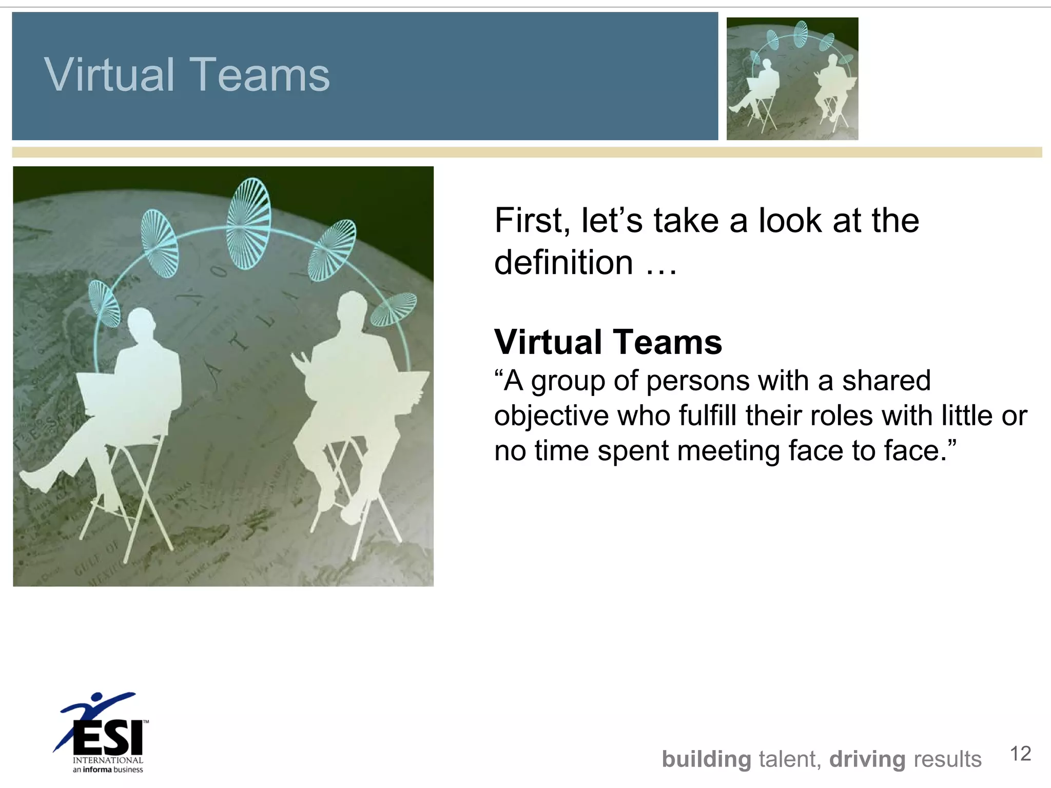 Virtual Teams


                First, let’s take a look at the
                definition …

                Virtual Teams
                “A group of persons with a shared
                objective who fulfill their roles with little or
                no time spent meeting face to face.”




                               building talent, driving results   12
 