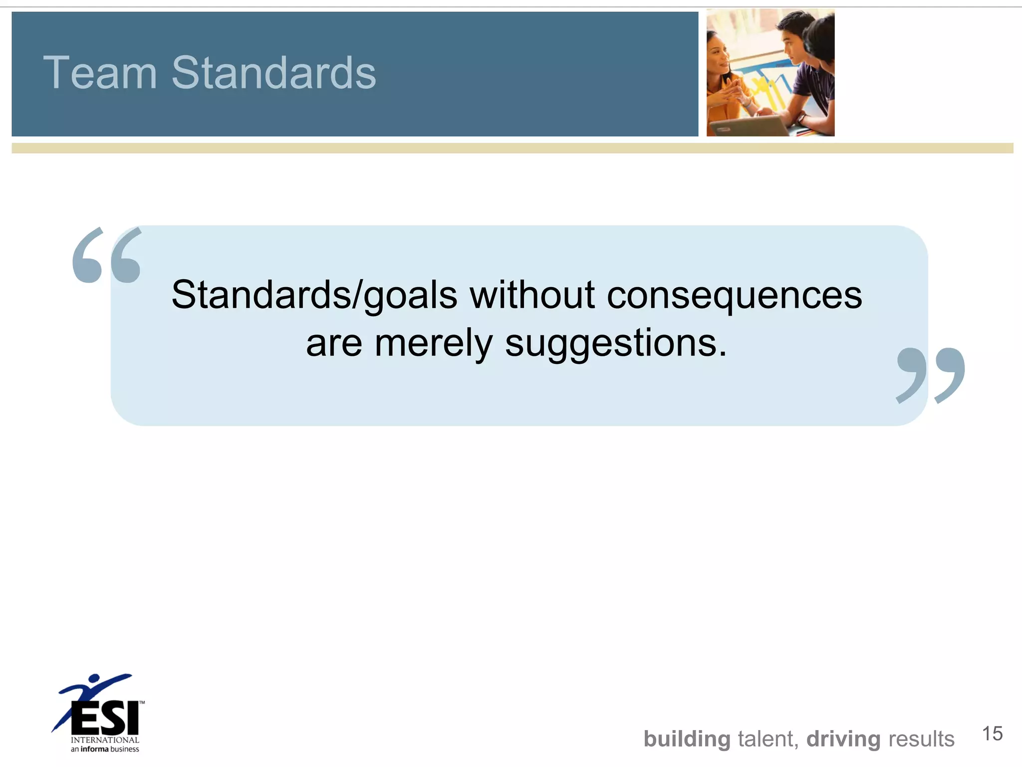 Team Standards




“    Standards/goals without consequences
                                                     “
            are merely suggestions.




                             building talent, driving results   15
 