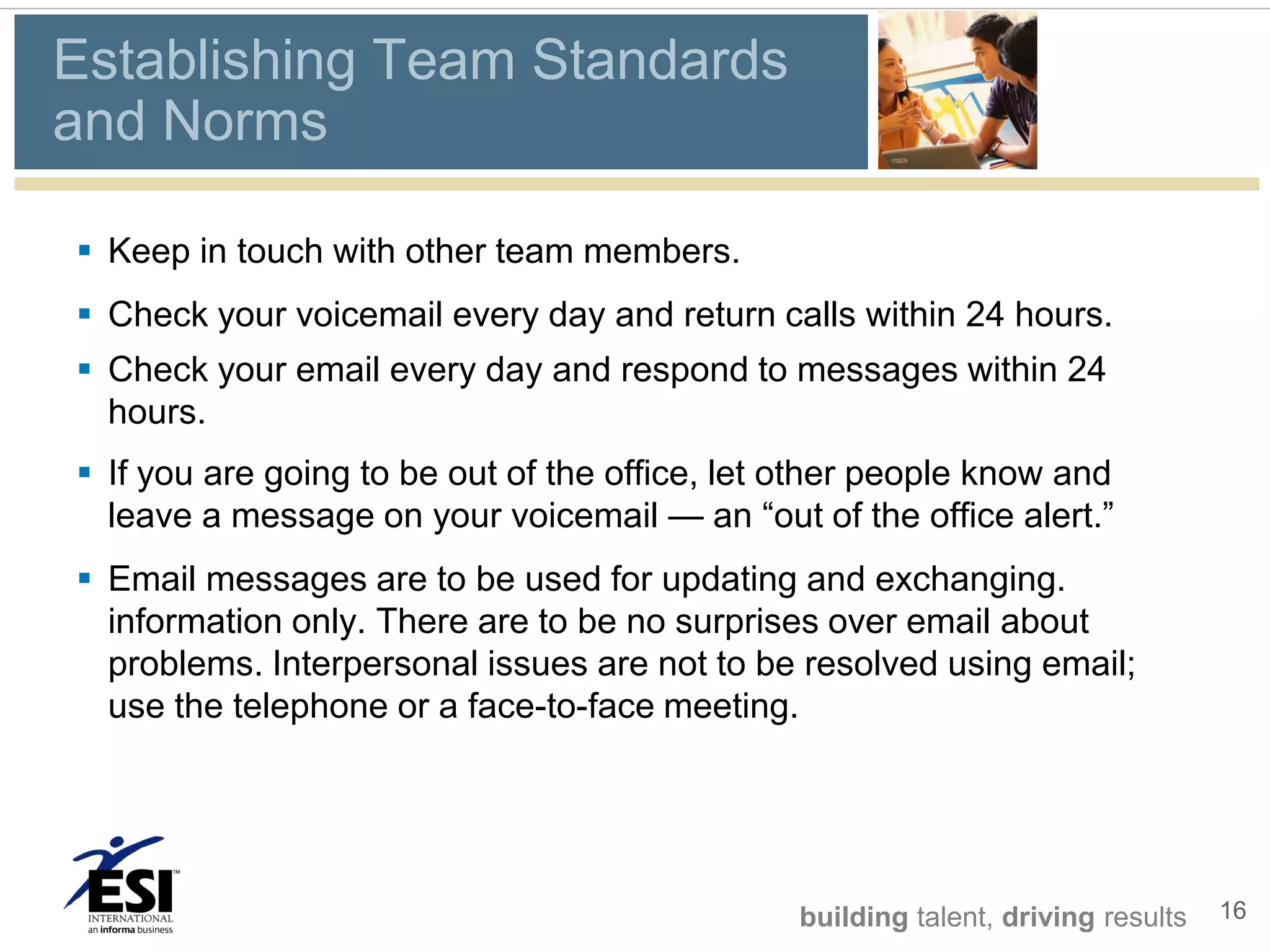 Establishing Team Standards
and Norms

 Keep in touch with other team members.
 Check your voicemail every day and return calls within 24 hours.
 Check your email every day and respond to messages within 24
  hours.
 If you are going to be out of the office, let other people know and
  leave a message on your voicemail — an “out of the office alert.”
 Email messages are to be used for updating and exchanging.
  information only. There are to be no surprises over email about
  problems. Interpersonal issues are not to be resolved using email;
  use the telephone or a face-to-face meeting.




                                                building talent, driving results   16
 