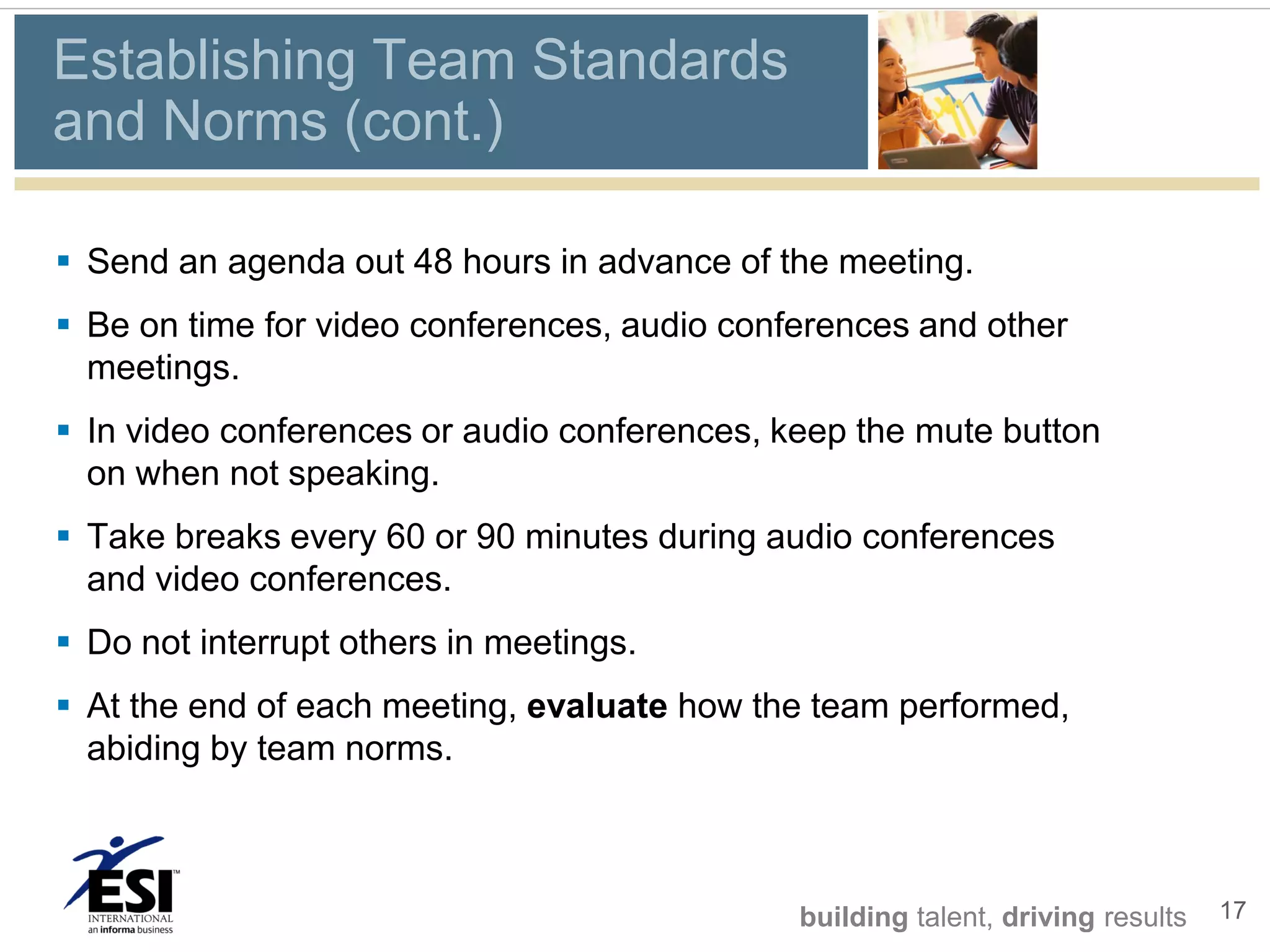 Establishing Team Standards
and Norms (cont.)

 Send an agenda out 48 hours in advance of the meeting.
 Be on time for video conferences, audio conferences and other
  meetings.
 In video conferences or audio conferences, keep the mute button
  on when not speaking.
 Take breaks every 60 or 90 minutes during audio conferences
  and video conferences.
 Do not interrupt others in meetings.
 At the end of each meeting, evaluate how the team performed,
  abiding by team norms.



                                              building talent, driving results   17
 