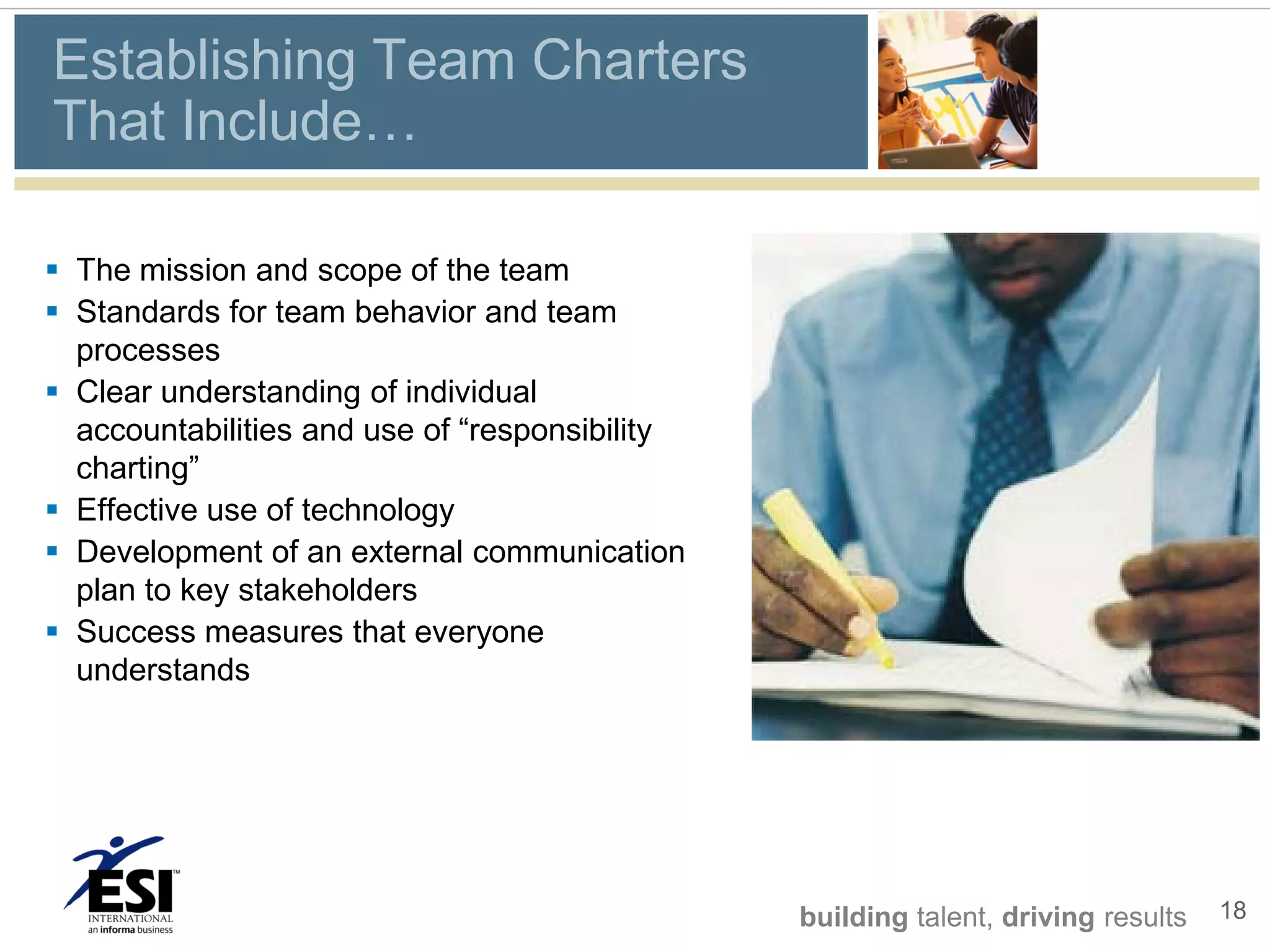Establishing Team Charters
That Include…

 The mission and scope of the team
 Standards for team behavior and team
  processes
 Clear understanding of individual
  accountabilities and use of “responsibility
  charting”
 Effective use of technology
 Development of an external communication
  plan to key stakeholders
 Success measures that everyone
  understands




                                                building talent, driving results   18
 