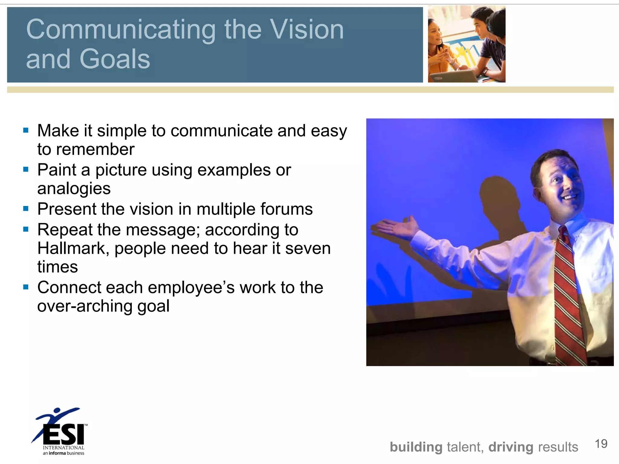 Communicating the Vision
and Goals

 Make it simple to communicate and easy
  to remember
 Paint a picture using examples or
  analogies
 Present the vision in multiple forums
 Repeat the message; according to
  Hallmark, people need to hear it seven
  times
 Connect each employee’s work to the
  over-arching goal




                                           building talent, driving results   19
 