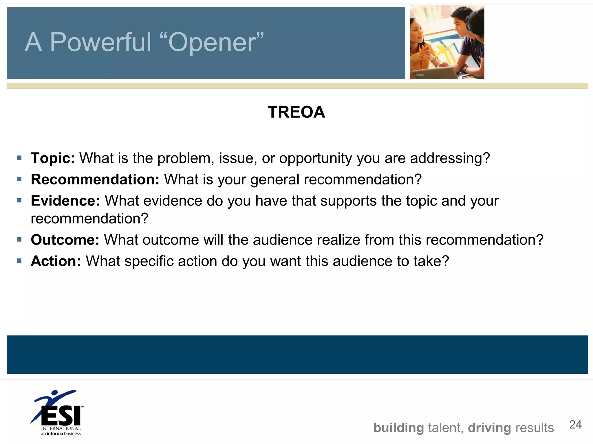 A Powerful “Opener”

                                   TREOA

 Topic: What is the problem, issue, or opportunity you are addressing?
 Recommendation: What is your general recommendation?
 Evidence: What evidence do you have that supports the topic and your
  recommendation?
 Outcome: What outcome will the audience realize from this recommendation?
 Action: What specific action do you want this audience to take?




                                                  building talent, driving results   24
 