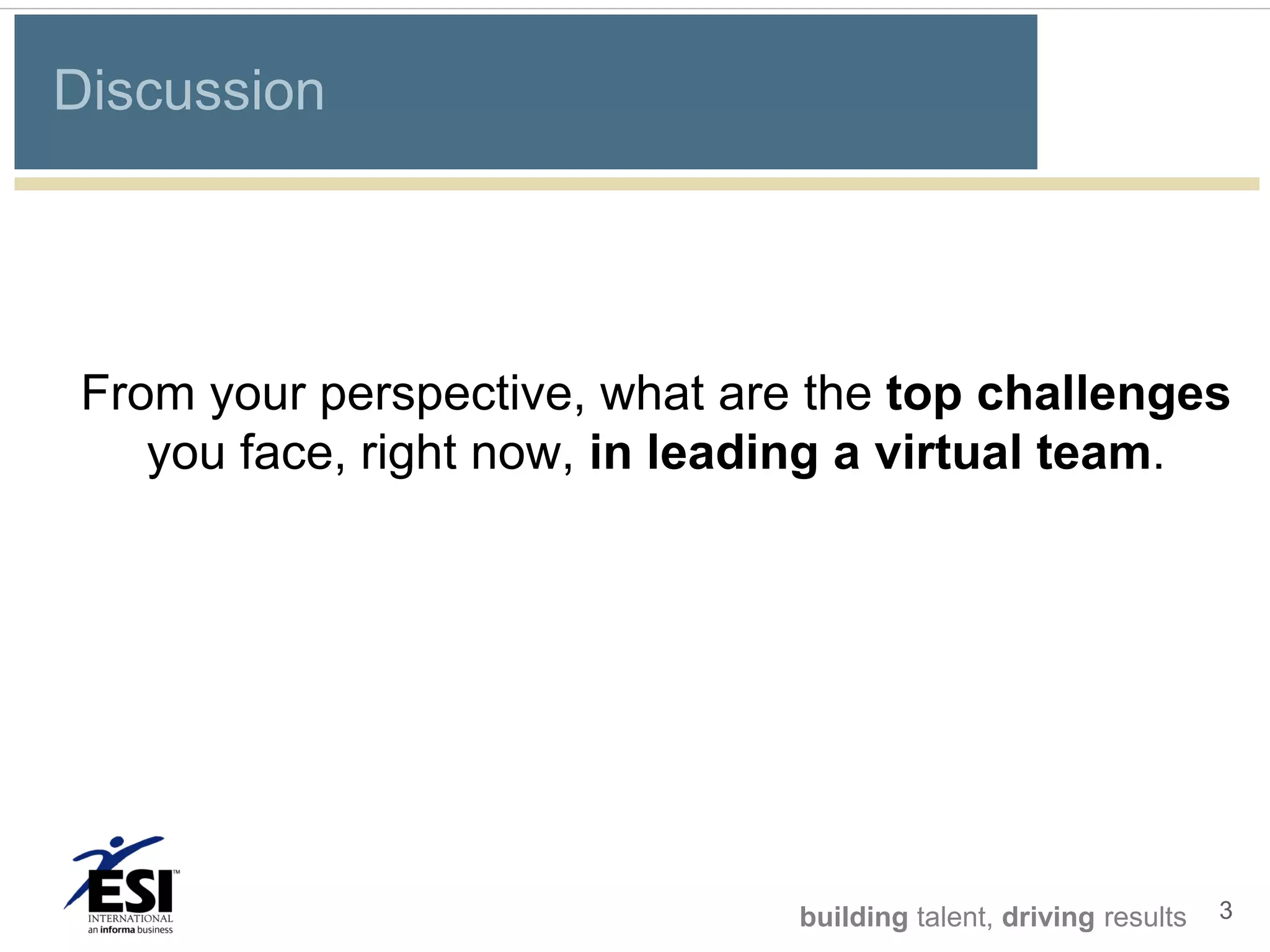 Discussion




 From your perspective, what are the top challenges
    you face, right now, in leading a virtual team.




                                building talent, driving results   3
 