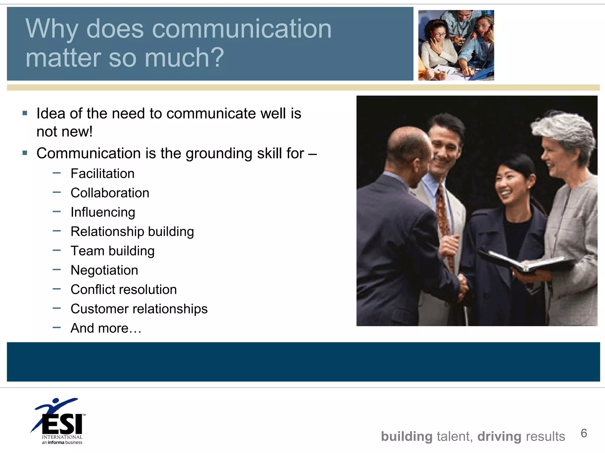 Why does communication
matter so much?
 Idea of the need to communicate well is
  not new!
 Communication is the grounding skill for –
    –   Facilitation
    –   Collaboration
    –   Influencing
    –   Relationship building
    –   Team building
    –   Negotiation
    –   Conflict resolution
    –   Customer relationships
    –   And more…




                                               building talent, driving results   6
 