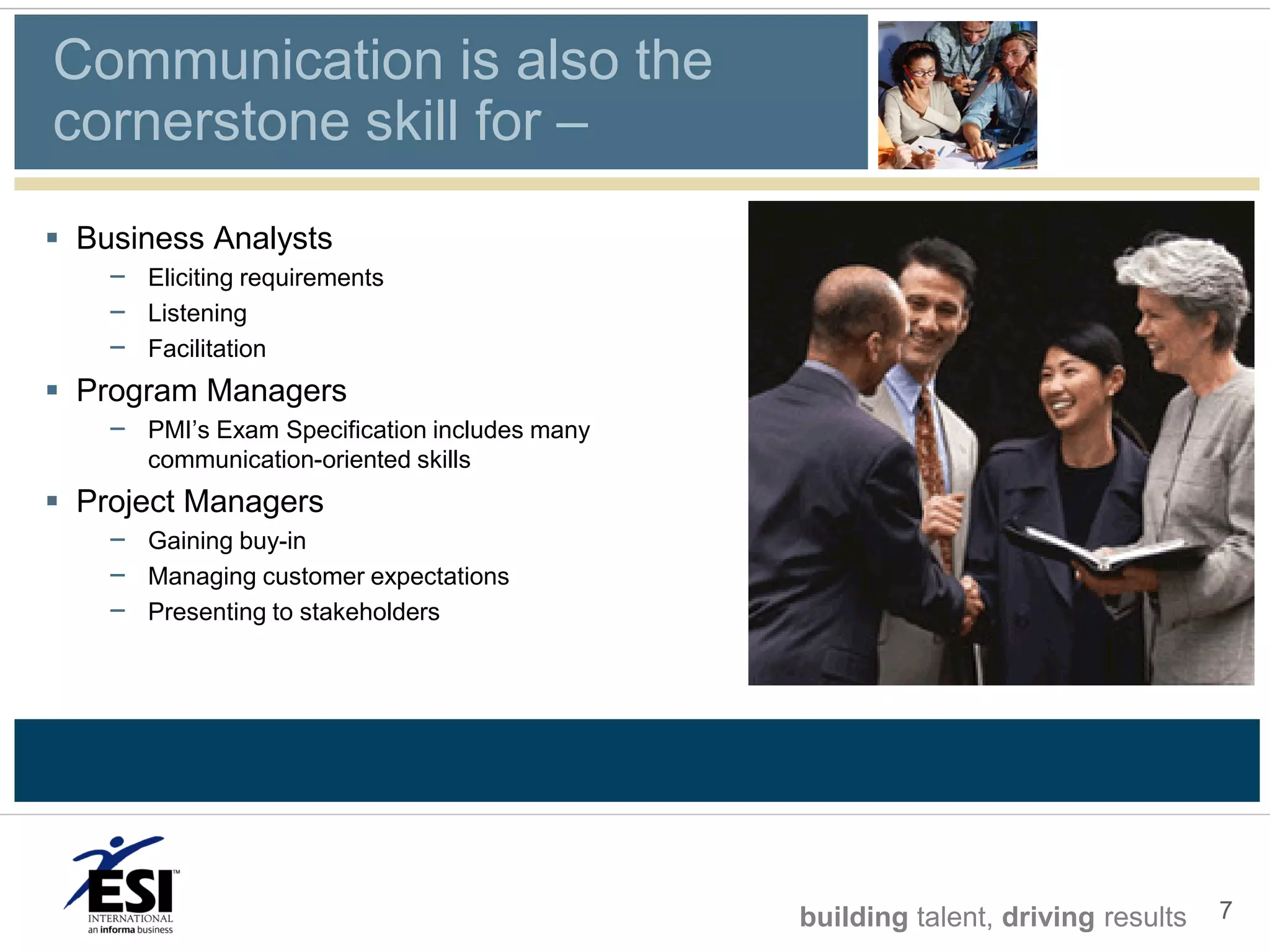 Communication is also the
cornerstone skill for –
 Business Analysts
    – Eliciting requirements
    – Listening
    – Facilitation
 Program Managers
    – PMI’s Exam Specification includes many
       communication-oriented skills
 Project Managers
    – Gaining buy-in
    – Managing customer expectations
    – Presenting to stakeholders




                                               building talent, driving results   7
 