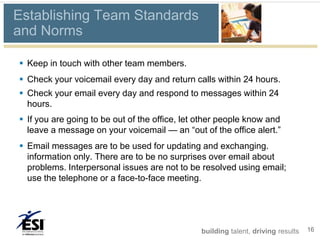 Establishing Team Standards
and Norms

 Keep in touch with other team members.
 Check your voicemail every day and return calls within 24 hours.
 Check your email every day and respond to messages within 24
  hours.
 If you are going to be out of the office, let other people know and
  leave a message on your voicemail — an “out of the office alert.”
 Email messages are to be used for updating and exchanging.
  information only. There are to be no surprises over email about
  problems. Interpersonal issues are not to be resolved using email;
  use the telephone or a face-to-face meeting.




                                                building talent, driving results   16
 