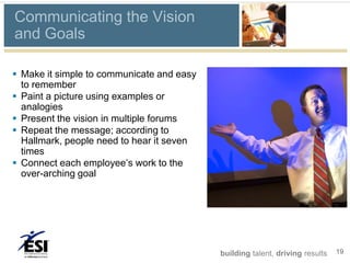 Communicating the Vision
and Goals

 Make it simple to communicate and easy
  to remember
 Paint a picture using examples or
  analogies
 Present the vision in multiple forums
 Repeat the message; according to
  Hallmark, people need to hear it seven
  times
 Connect each employee’s work to the
  over-arching goal




                                           building talent, driving results   19
 