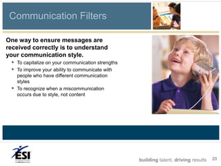 Communication Filters

One way to ensure messages are
received correctly is to understand
your communication style.
   To capitalize on your communication strengths
   To improve your ability to communicate with
      people who have different communication
      styles
     To recognize when a miscommunication
      occurs due to style, not content




                                                    building talent, driving results   20
 