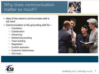 Why does communication
matter so much?
 Idea of the need to communicate well is
  not new!
 Communication is the grounding skill for –
    –   Facilitation
    –   Collaboration
    –   Influencing
    –   Relationship building
    –   Team building
    –   Negotiation
    –   Conflict resolution
    –   Customer relationships
    –   And more…




                                               building talent, driving results   6
 