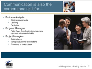 Communication is also the
cornerstone skill for –
 Business Analysts
    – Eliciting requirements
    – Listening
    – Facilitation
 Program Managers
    – PMI’s Exam Specification includes many
       communication-oriented skills
 Project Managers
    – Gaining buy-in
    – Managing customer expectations
    – Presenting to stakeholders




                                               building talent, driving results   7
 