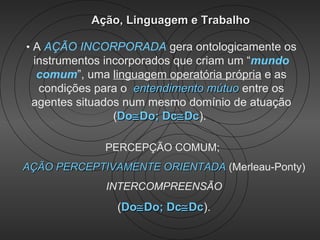 Ação, Linguagem e Trabalho

• A AÇÃO INCORPORADA gera ontologicamente os
 instrumentos incorporados que criam um “mundo
  comum”, uma linguagem operatória própria e as
  condições para o entendimento mútuo entre os
 agentes situados num mesmo domínio de atuação
                (Do≅ Do; Dc≅ Dc).
                             Dc

              PERCEPÇÃO COMUM;
AÇÃO PERCEPTIVAMENTE ORIENTADA (Merleau-Ponty)
              INTERCOMPREENSÃO
                (Do≅ Do; Dc≅ Dc).
                             Dc
 