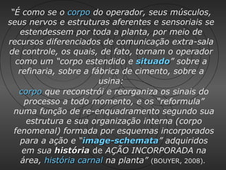 “É como se o corpo do operador, seus músculos,
seus nervos e estruturas aferentes e sensoriais se
    estendessem por toda a planta, por meio de
recursos diferenciados de comunicação extra-sala
de controle, os quais, de fato, tornam o operador
  como um “corpo estendido e situado” sobre a
                                 situado
   refinaria, sobre a fábrica de cimento, sobre a
                        usina:
   corpo que reconstrói e reorganiza os sinais do
     processo a todo momento, e os “reformula”
  numa função de re-enquadramento segundo sua
     estrutura e sua organização interna (corpo
  fenomenal) formada por esquemas incorporados
    para a ação e “image-schemata” adquiridos
                    image-schemata
    em sua história de AÇÃO INCORPORADA na
    área, história carnal na planta” (BOUYER, 2008).
 