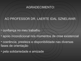 AGRADECIMENTO:


  AO PROFESSOR DR. LAERTE IDAL SZNELWAR:


• confiança no meu trabalho
• apoio incondicional nos momentos de crise existencial
• coerência, presteza e disponibilidade nas diversas
fases de orientação
• pela solidariedade e amizade
 