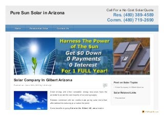 Pure Sun Solar in Arizona
Call For a No Cost Solar Quote
Res. (480) 389-4589
Comm. (480) 719-2690
Post ed on: June 18t h, 2013 by inf of orjd 0
Solar Company In Gilbert Arizona
Solar energy and other renewable energy resources have the
potential to power the vast majority of our energy supply.
Rebates combined with tax credits make going solar more than
affordable while reducing your carbon footprint.
Some benefits to going Solar in t he Gilbert AZ. area include:
Post on Solar Topics
Solar Company In GilbertArizona
Solar Related Links
Residential
HomeHome Residential SolarResidential Solar Contact UsContact Us
PDFmyURL.com
 