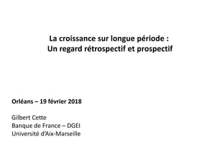 La croissance sur longue période :
Un regard rétrospectif et prospectif
Orléans – 19 février 2018
Gilbert Cette
Banque de France – DGEI
Université d’Aix-Marseille
 