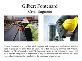 Gilbert Fontenard
Civil Engineer
Gilbert Fontenard is a qualified civil engineer and management professional who has
been in practice for more than 25 years. He is the Managing Director and Principal
Engineer at FDL Consult Inc. and FDL Construct, having served in both roles since 1999.
He is able to bring years of experience to any construction team has done so on a wide
range of projects over the years both in the public and private sector.
 