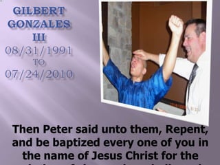 Gilbert Gonzales III 08/31/1991TO07/24/2010 Then Peter said unto them, Repent, and be baptized every one of you in the name of Jesus Christ for the remission of sins, and ye shall receive the gift of the Holy Ghost. Acts 2:38 