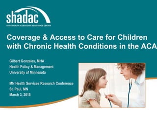 Gilbert Gonzales, MHA
Health Policy & Management
University of Minnesota
MN Health Services Research Conference
St. Paul, MN
March 3, 2015
Coverage & Access to Care for Children
with Chronic Health Conditions in the ACA
 