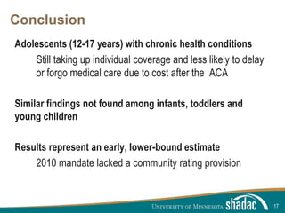 Click to edit Master title style
Click to edit Master text styles
Second level
Third level
Fourth level
Fifth level
Conclusion
Adolescents (12-17 years) with chronic health conditions
Still taking up individual coverage and less likely to delay
or forgo medical care due to cost after the ACA
Similar findings not found among infants, toddlers and
young children
Results represent an early, lower-bound estimate
2010 mandate lacked a community rating provision
17
 