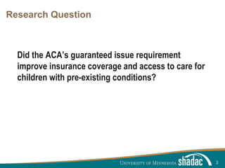 Click to edit Master title style
Click to edit Master text styles
Second level
Third level
Fourth level
Fifth level
Research Question
Did the ACA’s guaranteed issue requirement
improve insurance coverage and access to care for
children with pre-existing conditions?
3
 