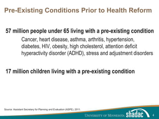 Click to edit Master title style
Click to edit Master text styles
Second level
Third level
Fourth level
Fifth level
Pre-Existing Conditions Prior to Health Reform
57 million people under 65 living with a pre-existing condition
Cancer, heart disease, asthma, arthritis, hypertension,
diabetes, HIV, obesity, high cholesterol, attention deficit
hyperactivity disorder (ADHD), stress and adjustment disorders
17 million children living with a pre-existing condition
4
Source: Assistant Secretary for Planning and Evaluation (ASPE), 2011.
 