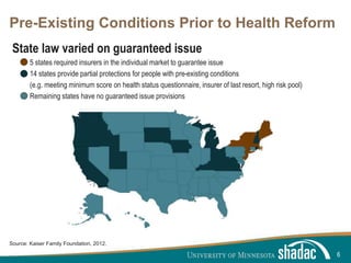Click to edit Master title style
Click to edit Master text styles
Second level
Third level
Fourth level
Fifth level
Pre-Existing Conditions Prior to Health Reform
State law varied on guaranteed issue
5 states required insurers in the individual market to guarantee issue
14 states provide partial protections for people with pre-existing conditions
(e.g. meeting minimum score on health status questionnaire, insurer of last resort, high risk pool)
Remaining states have no guaranteed issue provisions
6
Source: Kaiser Family Foundation, 2012.
 