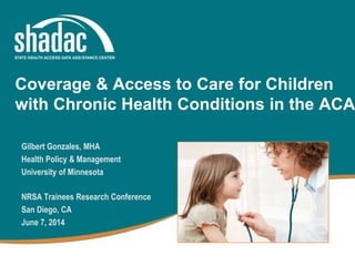 Gilbert Gonzales, MHA
Health Policy & Management
University of Minnesota
NRSA Trainees Research Conference
San Diego, CA
June 7, 2014
Coverage & Access to Care for Children
with Chronic Health Conditions in the ACA
 